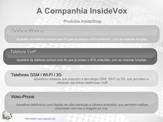 Telefone Wireless  Aparelho de telefone comum sem fio que já possue o ATA embutido, com as mesmas funções.   Telefone VoIP  Aparelho de telefone comum com fio que já possui o ATA embutido, com as mesmas funções.  Telefones GSM / WI-FI / 3G  Aparelhos celulares que possuem a tecnologia GSM, WI-FI ou 3G, que permitem a utilização das linhas telefônicas VoIP.  Produtos InsideShop A Companhia InsideVox Video-Phone  Aparelhos telefônicos com display em alta resolução e câmera embutida, que permitem realizar chamadas com voz e imagem ao vivo.  