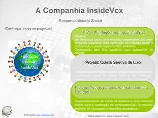 Conheça  nossos projetos! Fundação Instituto InsideVox Saiba mais em  www.insidevox.com Your Text FIX – Fundação Instituto InsideVox Objetivo: Ser lembrada como uma empresa responsável por meio de ações concretas para promoção da inclusão social e profissional, e preservação do meio ambiente. Organização sem fins lucrativos com autonomia de decisão. Projeto: Coleta Seletiva de Lixo Conscientização, estimulação e implementação de ações organizadas para a coleta seletiva de resíduos, fortalecendo a responsabilidade com o meio ambiente. Your Text Projeto: Reaproveitamento de Madeiras e Resíduos Reaproveitamento de sobra de madeira e seus resíduos diretos para a confecção de comercialização de móveis, artefatos de decoração e utensílios domésticos. Responsabilidade Social A Companhia InsideVox 