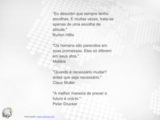 “ Eu descobri que sempre tenho  escolhas. E muitas vezes, trata-se apenas de uma escolha de atitude."  Burton Hillis  "Os homens são parecidos em  suas promessas. Eles só diferem  em seus atos."  Molière  "Quando é necessário mudar? antes que seja necessário."  Claus Muller  "A melhor maneira de prever o futuro é criá-lo."  Peter Drucker  