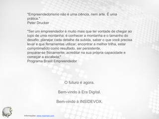 "Empreendedorismo não é uma ciência, nem arte. É uma prática."  Peter Drucker "Ser um empreendedor é muito mais que ter vontade de chegar ao topo de uma montanha; é conhecer a montanha e o tamanho do desafio; planejar cada detalhe da subida, saber o que você precisa levar e que ferramentas utilizar; encontrar a melhor trilha, estar comprometido como resultado, ser persistente, preparar-se fisicamente; acreditar na sua própria capacidade e começar a escalada;"  Programa Brasil Empreendedor O futuro é agora. Bem-vindo à Era Digital. Bem-vindo à INSIDEVOX. 