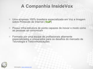 A Companhia InsideVox Uma empresa 100% brasileira especializada em Voz e Imagem sobre Protocolo de Internet ( VoIP ) Possui infra-estrutura de ponta capazes de inovar o modo como as pessoas se comunicam Formada por uma equipe de profissionais altamente especializados e preparados para os desafios do mercado de Tecnologia e Telecomunicações 