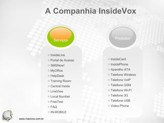 A Companhia InsideVox InsideCard InsidePhone Aparelho ATA Telefone Wireless Telefone VoIP Telefone GSM Telefone WI-FI Telefone 3G Telefone USB Video-Phone InsideLine Portal de Acesso SMSNow! MyOffice HelpDesk Training Room Central Inside LineView Local Number FreeTest FAQ IN-MOBILE www.maxivox.com.br Serviços Produtos 