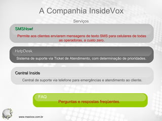 SMSNow!  Permite aos clientes enviarem mensagens de texto SMS para celulares de todas as operadoras, a custo zero. HelpDesk Sistema de suporte via Ticket de Atendimento, com determinação de prioridades. Central Inside  Central de suporte via telefone para emergências e atendimento ao cliente. FAQ  Perguntas e respostas freqüentes.  Serviços A Companhia InsideVox www.maxivox.com.br 