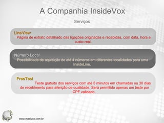 LineView  Página de extrato detalhado das ligações originadas e recebidas, com data, hora e custo real.  Número Local Possibilidade de aquisição de até 4 números em diferentes localidades para uma InsideLine.  FreeTest  Teste gratuito dos serviços com até 5 minutos em chamadas ou 30 dias de recebimento para aferição de qualidade. Será permitido apenas um teste por CPF validado.  Serviços A Companhia InsideVox www.maxivox.com.br 
