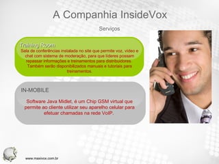 IN-MOBILE  Software Java Midlet, é um Chip GSM virtual que permite ao cliente utilizar seu aparelho celular para efetuar chamadas na rede VoIP.  Training Room  Sala de conferências instalada no site que permite voz, vídeo e chat com sistema de moderação, para que líderes possam repassar informações e treinamentos para distribuidores.  Também serão disponibilizados manuais e tutoriais para treinamentos. Serviços A Companhia InsideVox www.maxivox.com.br 