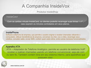 InsideCard  Com os cartões virtuais InsideCard, os clientes poderão recarregar suas linhas  VoIP , caso expirem os minutos contratados em seus planos.  Aparelho ATA  ATA – Adaptador de Telefone Analógico, permite ao usuário de telefonia VoIP receber e realizar chamadas usando um telefone convencional, seja ele com ou sem fio. Também contém bina em seu sistema interno, para aparelhos que possuem visor.  Your Text InsidePhone  Software softphone da empresa, que permite o usuário originar e receber chamadas utilizando o computador, efetuar transferência de arquivos, conversar via chat, voz e vídeo, recarregar seus  créditos, consultar saldo, enviar SMS, conferir quem está online, entre outras inúmeras funcionalidades.  Produtos InsideShop A Companhia InsideVox www.maxivox.com.br 