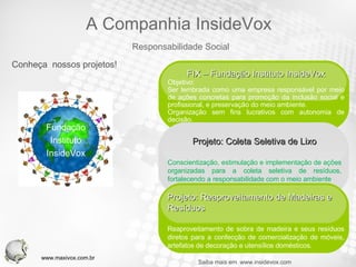 Conheça  nossos projetos! Fundação Instituto InsideVox Saiba mais em  www.insidevox.com Your Text FIX – Fundação Instituto InsideVox Objetivo: Ser lembrada como uma empresa responsável por meio de ações concretas para promoção da inclusão social e profissional, e preservação do meio ambiente. Organização sem fins lucrativos com autonomia de decisão. Projeto: Coleta Seletiva de Lixo Conscientização, estimulação e implementação de ações organizadas para a coleta seletiva de resíduos, fortalecendo a responsabilidade com o meio ambiente . Your Text Projeto: Reaproveitamento de Madeiras e Resíduos Reaproveitamento de sobra de madeira e seus resíduos diretos para a confecção de comercialização de móveis, artefatos de decoração e utensílios domésticos. Responsabilidade Social A Companhia InsideVox www.maxivox.com.br 