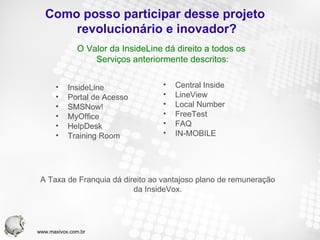 Como posso participar desse projeto  revolucionário e inovador? InsideLine Portal de Acesso SMSNow! MyOffice HelpDesk Training Room Central Inside LineView Local Number FreeTest FAQ IN-MOBILE O Valor da InsideLine dá direito a todos os  Serviços anteriormente descritos: A Taxa de Franquia dá direito ao vantajoso plano de remuneração da InsideVox. www.maxivox.com.br 