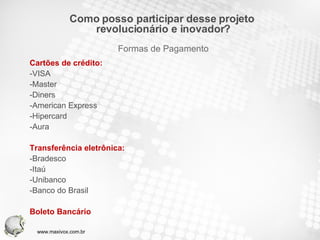 Cartões de crédito: -VISA -Master -Diners -American Express -Hipercard -Aura Transferência eletrônica: -Bradesco -Itaú -Unibanco -Banco do Brasil Boleto Bancário Como posso participar desse projeto  revolucionário e inovador? Formas de Pagamento www.maxivox.com.br 