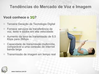 Tendências do Mercado de Voz e Imagem Você conhece o  3G ? Terceira Geração da Tecnologia Digital Fornece serviços de transferência de voz, texto e dados em alta velocidade Aumento da taxa de transmissão de 9,5 Kbps para 2Mbps Capacidade de transmissão multimídia, comparável a uma conexão de internet banda larga Transmissão de imagem em tempo real www.maxivox.com.br 