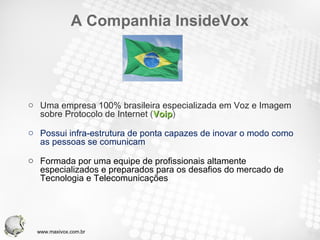 A Companhia InsideVox Uma empresa 100% brasileira especializada em Voz e Imagem sobre Protocolo de Internet  ( Voip ) Possui infra-estrutura de ponta capazes de inovar o modo como as pessoas se comunicam Formada por uma equipe de profissionais altamente especializados e preparados para os desafios do mercado de Tecnologia e Telecomunicações www.maxivox.com.br 