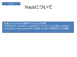 Trackについて
Tracks
・仕様上は、Trackは127個まで入れることが可能
※今のところ、Videoが1つ、Audioが1つ、というケースしか見たことがない
・TrackTypeは、Video/Audio以外にも字幕、ロゴなどが用意されている模様
 