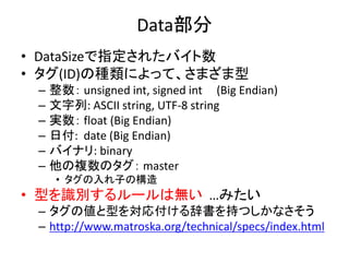 Data部分
• DataSizeで指定されたバイト数
• タグ(ID)の種類によって、さまざま型
– 整数： unsigned int, signed int (Big Endian)
– 文字列: ASCII string, UTF-8 string
– 実数： float (Big Endian)
– 日付: date (Big Endian)
– バイナリ: binary
– 他の複数のタグ： master
• タグの入れ子の構造
• 型を識別するルールは無い …みたい
– タグの値と型を対応付ける辞書を持つしかなさそう
– http://www.matroska.org/technical/specs/index.html
 