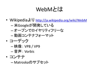 WebMとは
• Wikipediaより http://ja.wikipedia.org/wiki/WebM
– 米Googleが開発している
– オープンでロイヤリティフリーな
– 動画コンテナフォーマット
• コーデック
– 映像： VP8 / VP9
– 音声： Vorbis
• コンテナ
– Matroskaのサブセット
 