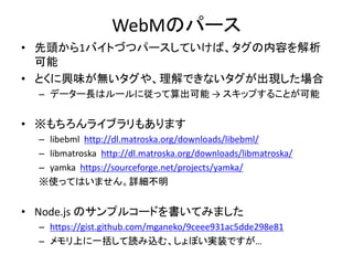 WebMのパース
• 先頭から1バイトづつパースしていけば、タグの内容を解析
可能
• とくに興味が無いタグや、理解できないタグが出現した場合
– データー長はルールに従って算出可能 → スキップすることが可能
• ※もちろんライブラリもあります
– libebml http://dl.matroska.org/downloads/libebml/
– libmatroska http://dl.matroska.org/downloads/libmatroska/
– yamka https://sourceforge.net/projects/yamka/
※使ってはいません。詳細不明
• Node.js のサンプルコードを書いてみました
– https://gist.github.com/mganeko/9ceee931ac5dde298e81
– メモリ上に一括して読み込む、しょぼい実装ですが…
 