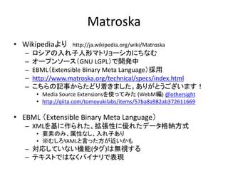 Matroska
• Wikipediaより http://ja.wikipedia.org/wiki/Matroska
– ロシアの入れ子人形マトリョーシカにちなむ
– オープンソース（GNU LGPL）で開発中
– EBML（Extensible Binary Meta Language）採用
– http://www.matroska.org/technical/specs/index.html
– こちらの記事からたどり着きました。ありがとうございます！
• Media Source Extensionsを使ってみた (WebM編) @othersight
• http://qiita.com/tomoyukilabs/items/57ba8a982ab372611669
• EBML （Extensible Binary Meta Language）
– XMLを基に作られた、拡張性に優れたデータ格納方式
• 要素のみ、属性なし、入れ子あり
• ※むしろYAMLと言った方が近いかも
– 対応していない機能(タグ)は無視する
– テキストではなくバイナリで表現
 