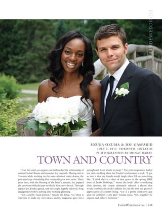 INSIDEWEDDINGS
                                                                       EN UK A OK UMA & JOE GA S PA R I K
                                                                             JUL Y 2, 2011 TORONTO, ONTARIO
                                                                             PHOTOGRAPHED BY DONAT BARBE


                  TOWN AND COUNTRY
	 From the onset, an organic ease hallmarked the relationship of    springboard from which to jump.” The print inspiration fueled
actress Enuka Okuma and musician Joe Gasparik. Having met in        not only wedding ideas but Enuka’s enthusiasm as well. “I got
Toronto while working on the same televised crime drama, the        so into it that my friends would laugh when I’d say something
pair struck up a friendship that eventually grew into more. Three   like, ‘I think there’s a shot of that gown in the spring 2009
years later, with the blessing of the bride’s parents, Joe popped   issue of Inside Weddings,’” muses the bride.  After considering
the question while the pair strolled a Vancouver beach. Through     their options, the couple ultimately selected a theme that
tears of joy, Enuka agreed, and the couple happily enjoyed a long   would combine the bride’s affinity for city life with the groom’s
engagement before delving into wedding planning.                    appreciation of country living. “Joe is a pretty outdoorsy guy
	 “I’m a pretty visual person,” reveals the bride, “so when it      and I’m definitely a city girl,” Enuka notes, “yet, together we
was time to make my own ideas a reality, magazines gave me a        expand each other’s horizons.”


                                                                                                  InsideWeddings.com          |   113
 