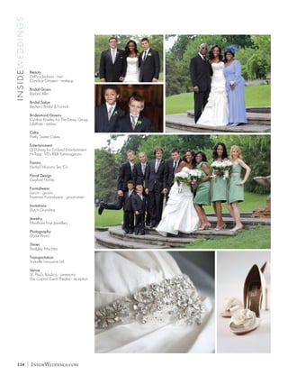 INSIDEWEDDINGS




                     Beauty
                     DaRico Jackson - hair
                     Candice Ornstein - makeup

                     Bridal Gown
                     Barbra Allin

                     Bridal Salon
                     Becker’s Bridal & Formal

                     Bridesmaid Gowns
                     Cynthia Rowley for The Dessy Group
                     LulaKate - sashes

                     Cake
                     Pretty Sweet Cakes

                     Entertainment
                     DJ Efsharp for Evolved Entertainment
                     Hi-Topp: 90’s R&B Extravaganza

                     Favors
                     Herbal Infusions Tea Co.

                     Floral Design
                     Gaylord Florists

                     Formalwear
                     Lanvin - groom
                     Freeman Formalwear - groomsmen

                     Invitations
                     Dutch Grandma

                     Jewelry
                     Mindham Fine Jewellery

                     Photography
                     Donat Photo

                     Shoes
                     Badgley Mischka

                     Transportation
                     Yorkville Limousine Ltd

                     Venue
                     St. Paul’s Basilica - ceremony
                     The Capitol Event Theatre - reception




  114            |   InsideWeddings.com
 