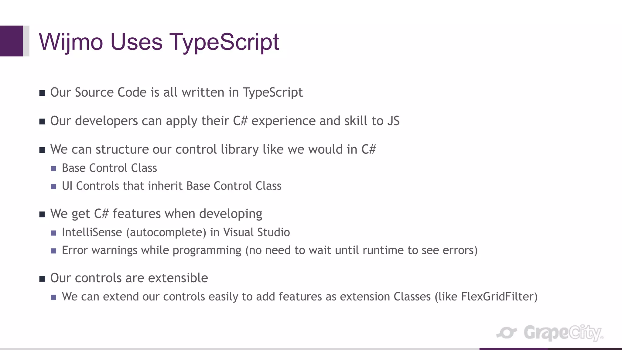 Wijmo Uses TypeScript
 Our Source Code is all written in TypeScript
 Our developers can apply their C# experience and skill to JS
 We can structure our control library like we would in C#
 Base Control Class
 UI Controls that inherit Base Control Class
 We get C# features when developing
 IntelliSense (autocomplete) in Visual Studio
 Error warnings while programming (no need to wait until runtime to see errors)
 Our controls are extensible
 We can extend our controls easily to add features as extension Classes (like FlexGridFilter)
 