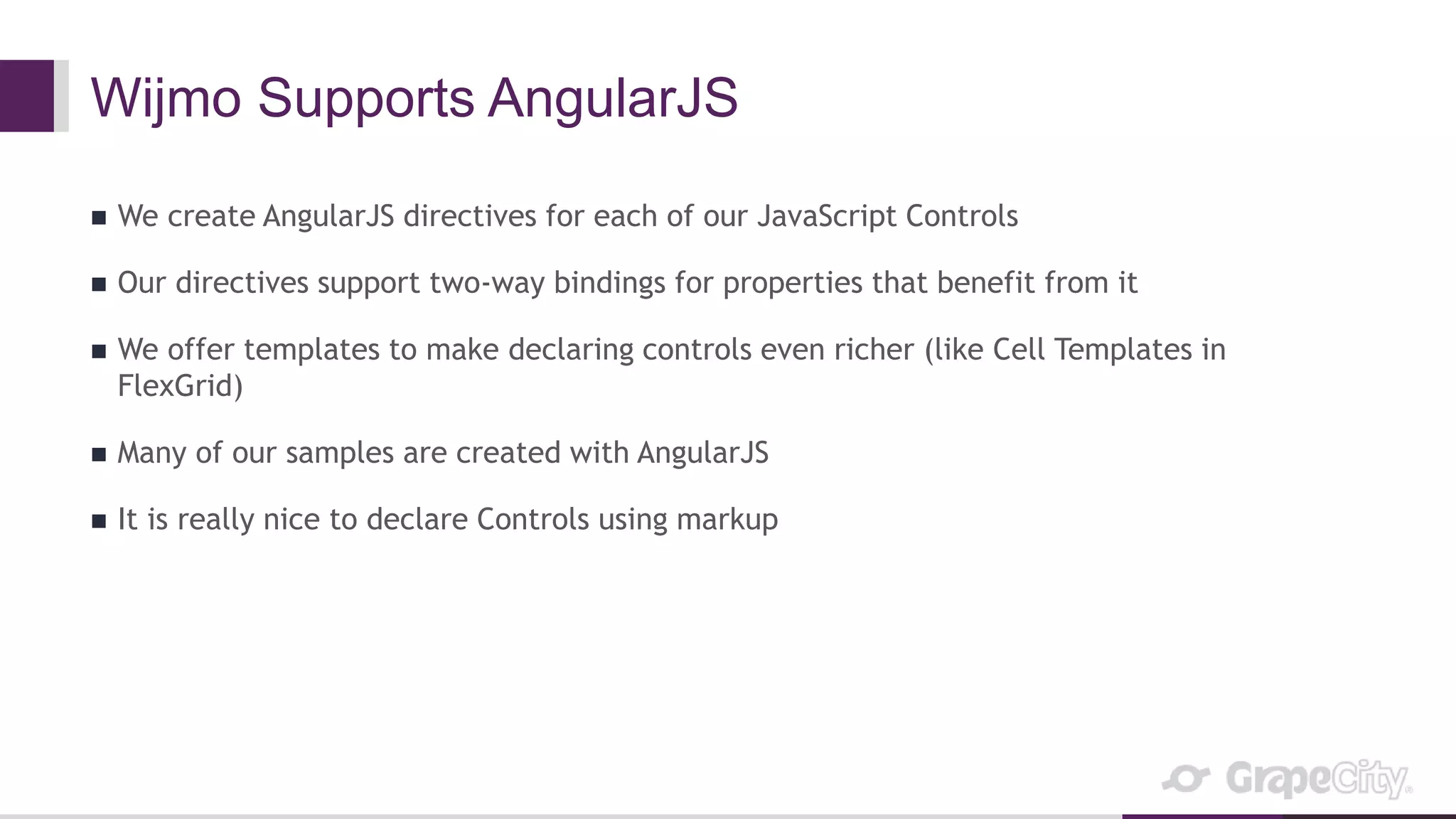 Wijmo Supports AngularJS
 We create AngularJS directives for each of our JavaScript Controls
 Our directives support two-way bindings for properties that benefit from it
 We offer templates to make declaring controls even richer (like Cell Templates in
FlexGrid)
 Many of our samples are created with AngularJS
 It is really nice to declare Controls using markup
 