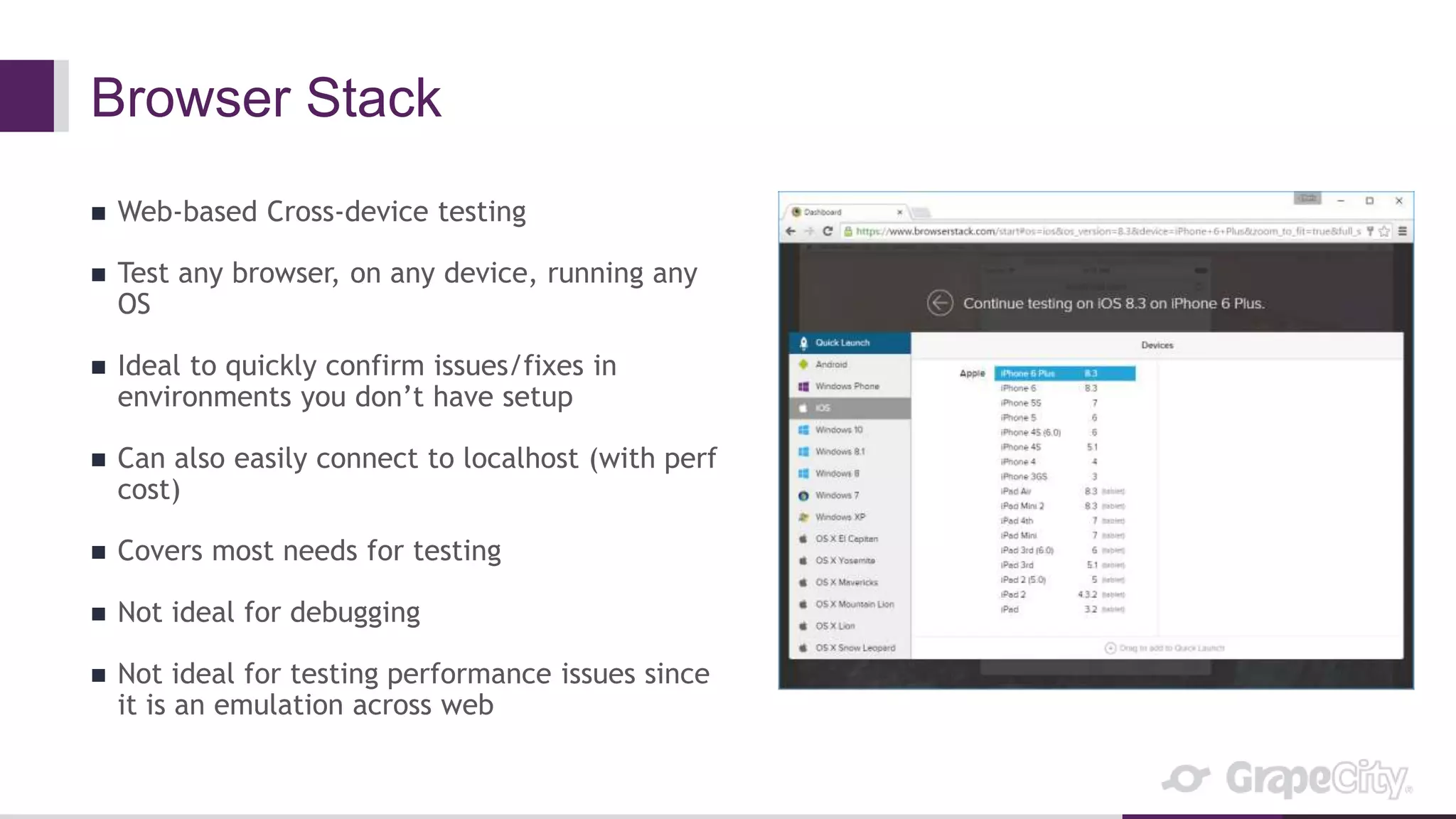Browser Stack
 Web-based Cross-device testing
 Test any browser, on any device, running any
OS
 Ideal to quickly confirm issues/fixes in
environments you don’t have setup
 Can also easily connect to localhost (with perf
cost)
 Covers most needs for testing
 Not ideal for debugging
 Not ideal for testing performance issues since
it is an emulation across web
 