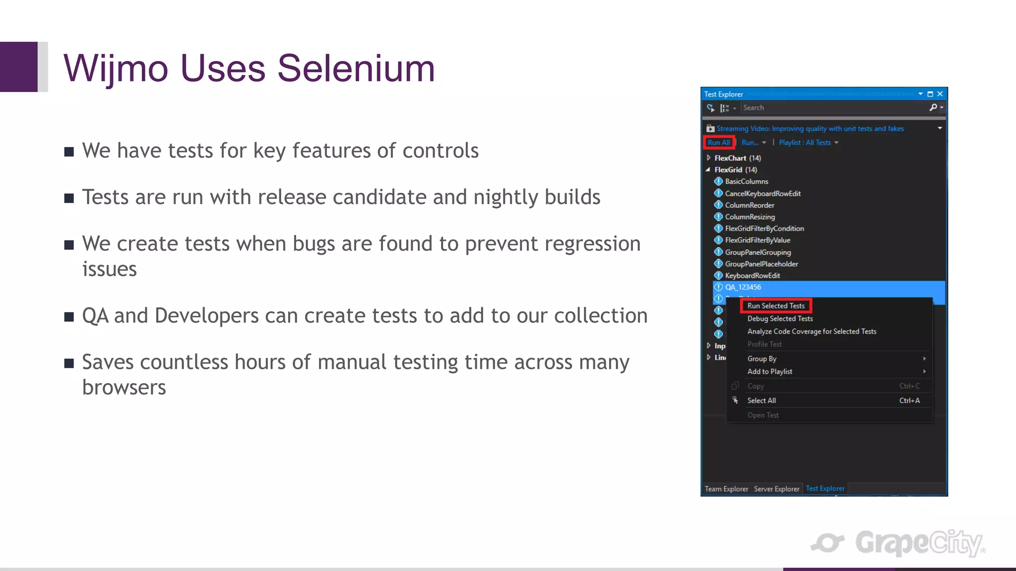 Wijmo Uses Selenium
 We have tests for key features of controls
 Tests are run with release candidate and nightly builds
 We create tests when bugs are found to prevent regression
issues
 QA and Developers can create tests to add to our collection
 Saves countless hours of manual testing time across many
browsers
 
