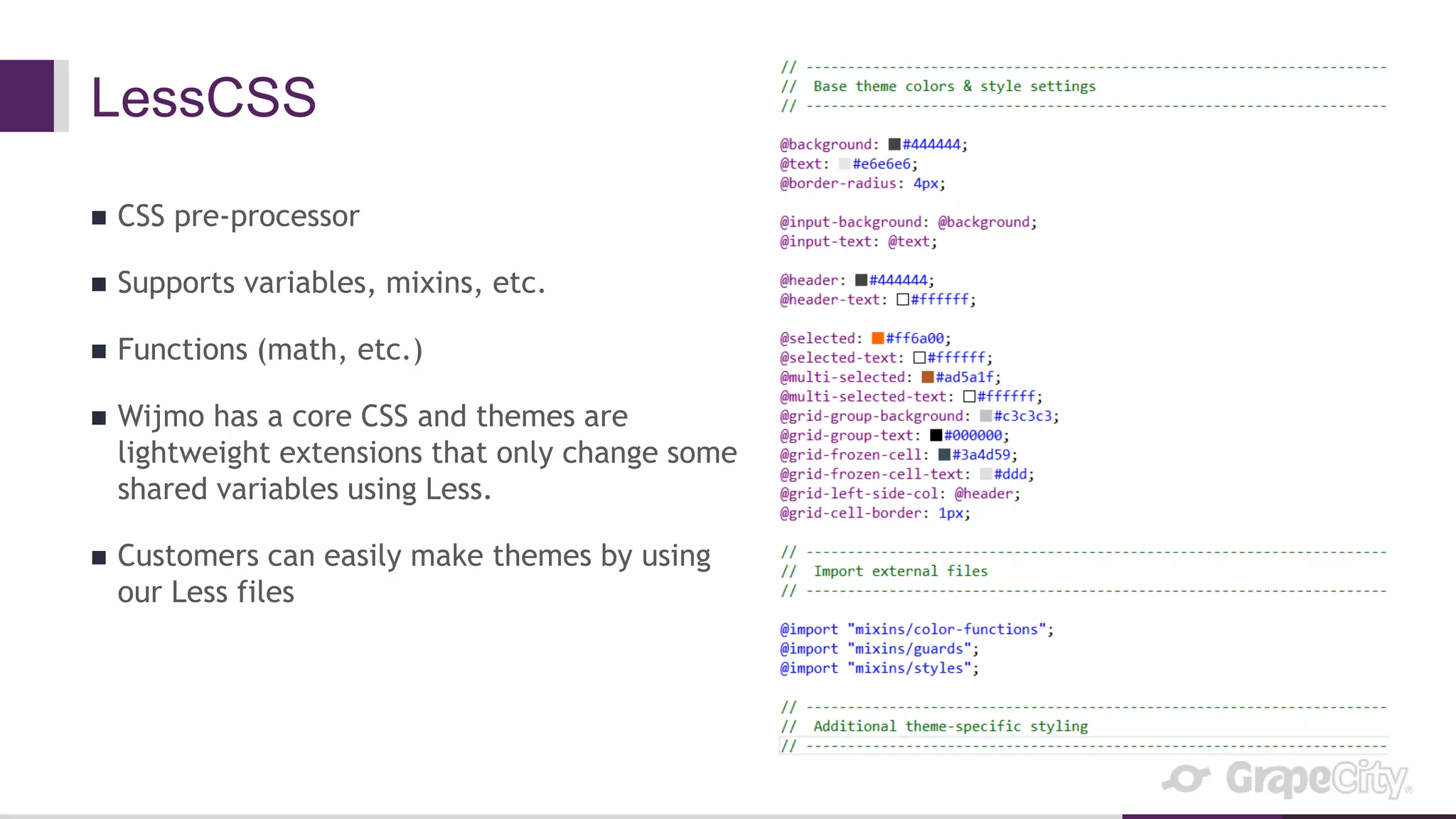 LessCSS
 CSS pre-processor
 Supports variables, mixins, etc.
 Functions (math, etc.)
 Wijmo has a core CSS and themes are
lightweight extensions that only change some
shared variables using Less.
 Customers can easily make themes by using
our Less files
 