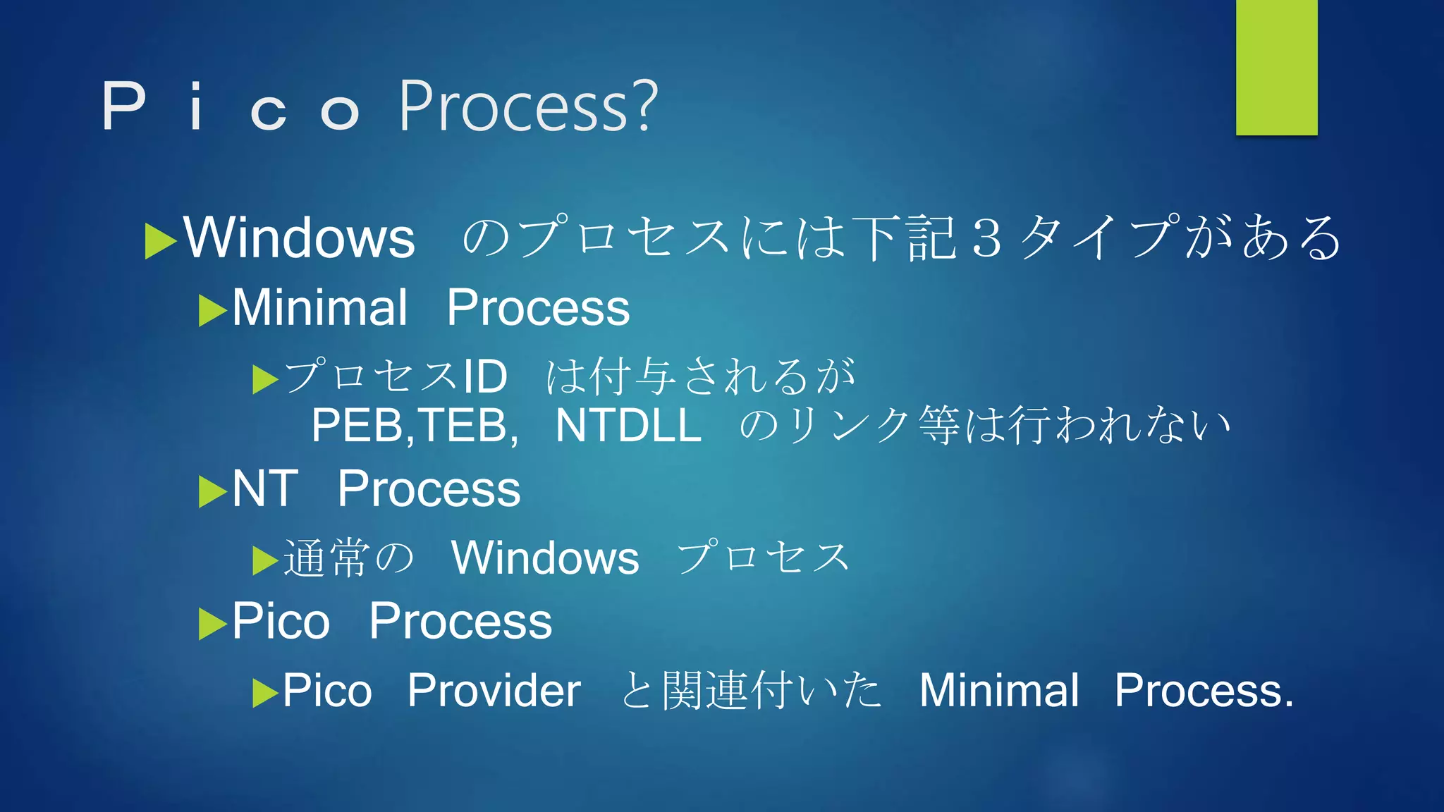 Ｐｉｃｏ Process?
Windows のプロセスには下記３タイプがある
Minimal Process
プロセスID は付与されるが
PEB,TEB, NTDLL のリンク等は行われない
NT Process
通常の Windows プロセス
Pico Process
Pico Provider と関連付いた Minimal Process.
 