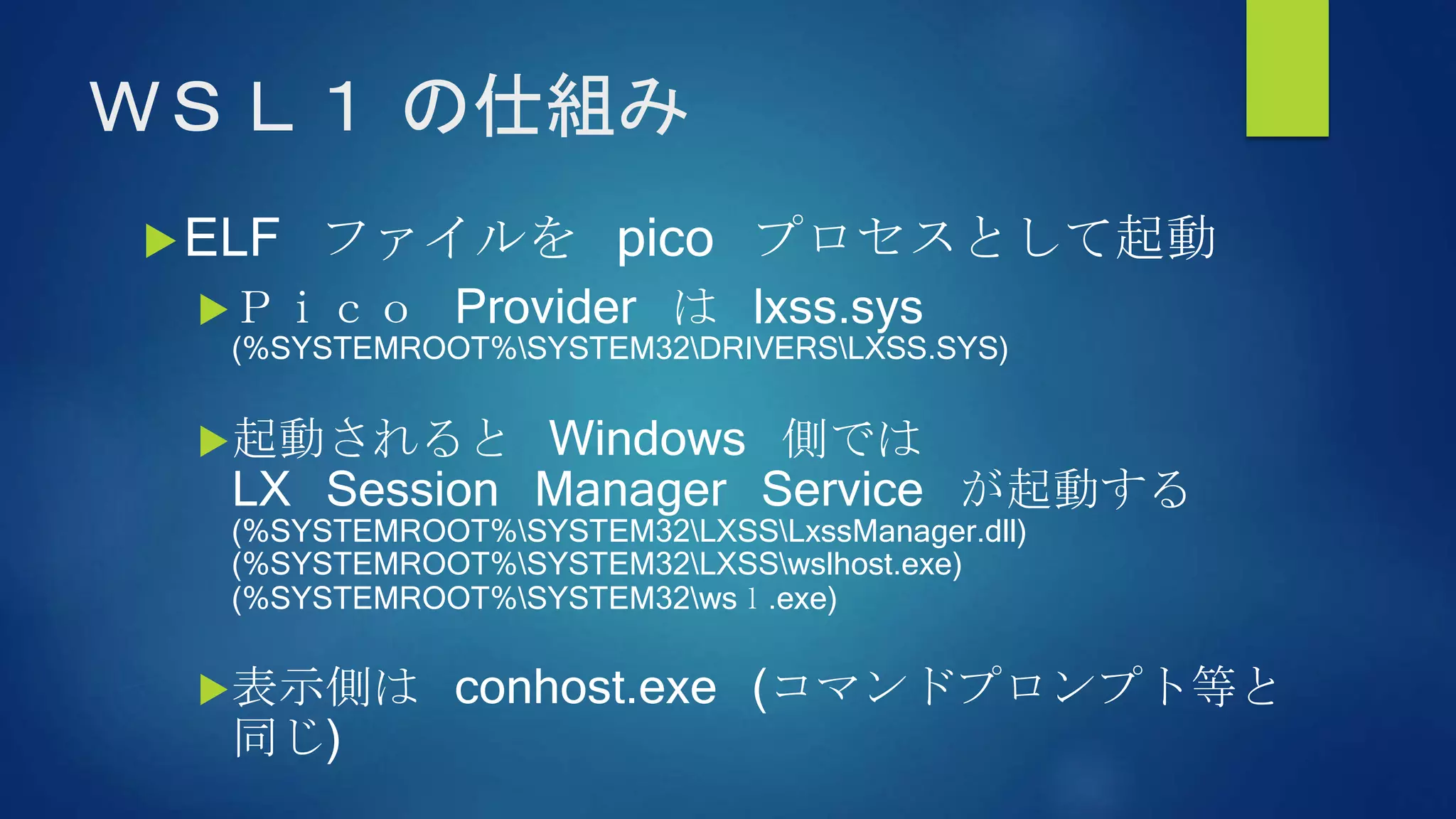 ＷＳＬ１ の仕組み
ELF ファイルを pico プロセスとして起動
Ｐｉｃｏ Provider は lxss.sys
(%SYSTEMROOT%SYSTEM32DRIVERSLXSS.SYS)
起動されると Windows 側では
LX Session Manager Service が起動する
(%SYSTEMROOT%SYSTEM32LXSSLxssManager.dll)
(%SYSTEMROOT%SYSTEM32LXSSwslhost.exe)
(%SYSTEMROOT%SYSTEM32wsｌ.exe)
表示側は conhost.exe (コマンドプロンプト等と
同じ)
 