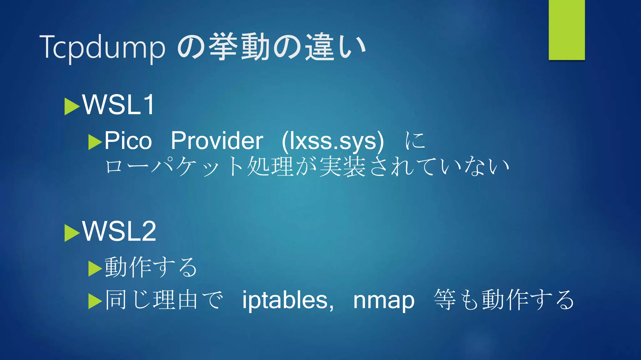 Tcpdump の挙動の違い
WSL1
Pico Provider (lxss.sys) に
ローパケット処理が実装されていない
WSL2
動作する
同じ理由で iptables, nmap 等も動作する
 