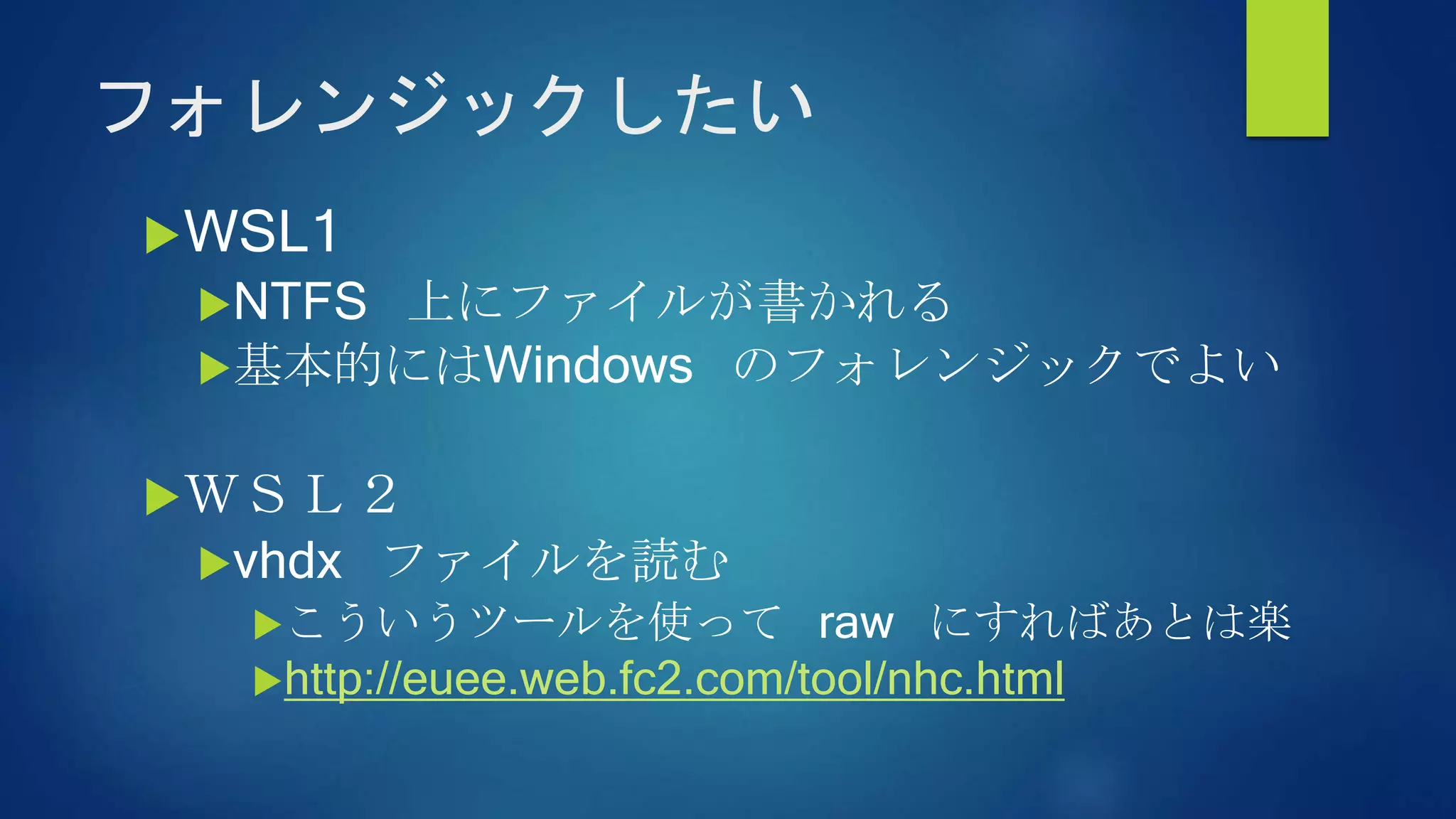 フォレンジックしたい
WSL1
NTFS 上にファイルが書かれる
基本的にはWindows のフォレンジックでよい
ＷＳＬ２
vhdx ファイルを読む
こういうツールを使って raw にすればあとは楽
http://euee.web.fc2.com/tool/nhc.html
 