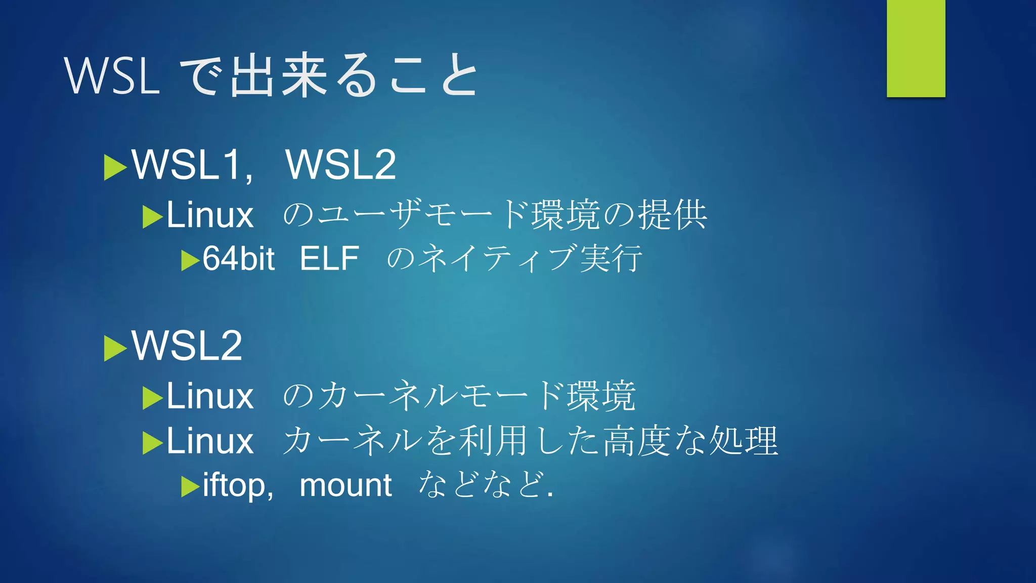 WSL で出来ること
WSL1, WSL2
Linux のユーザモード環境の提供
64bit ELF のネイティブ実行
WSL2
Linux のカーネルモード環境
Linux カーネルを利用した高度な処理
iftop, mount などなど.
 