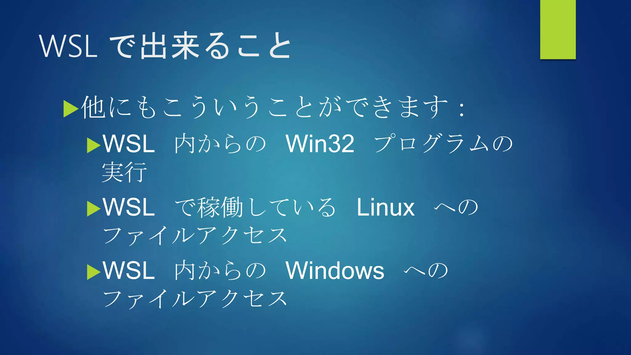 WSL で出来ること
他にもこういうことができます：
WSL 内からの Win32 プログラムの
実行
WSL で稼働している Linux への
ファイルアクセス
WSL 内からの Windows への
ファイルアクセス
 