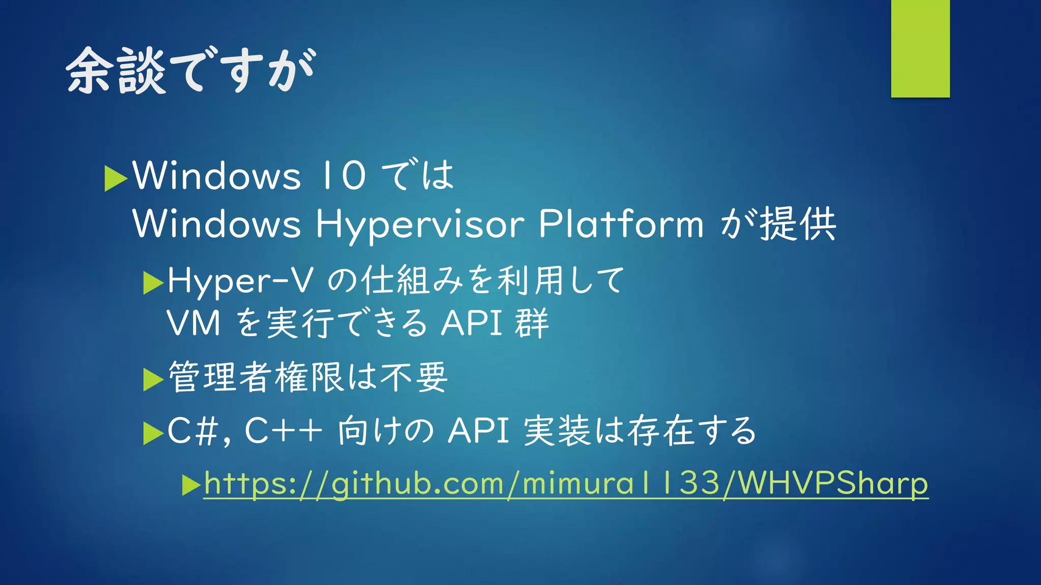 余談ですが
Windows 10 では
Windows Hypervisor Platform が提供
Hyper-V の仕組みを利用して
VM を実行できる API 群
管理者権限は不要
C#, C++ 向けの API 実装は存在する
https://github.com/mimura1133/WHVPSharp
 