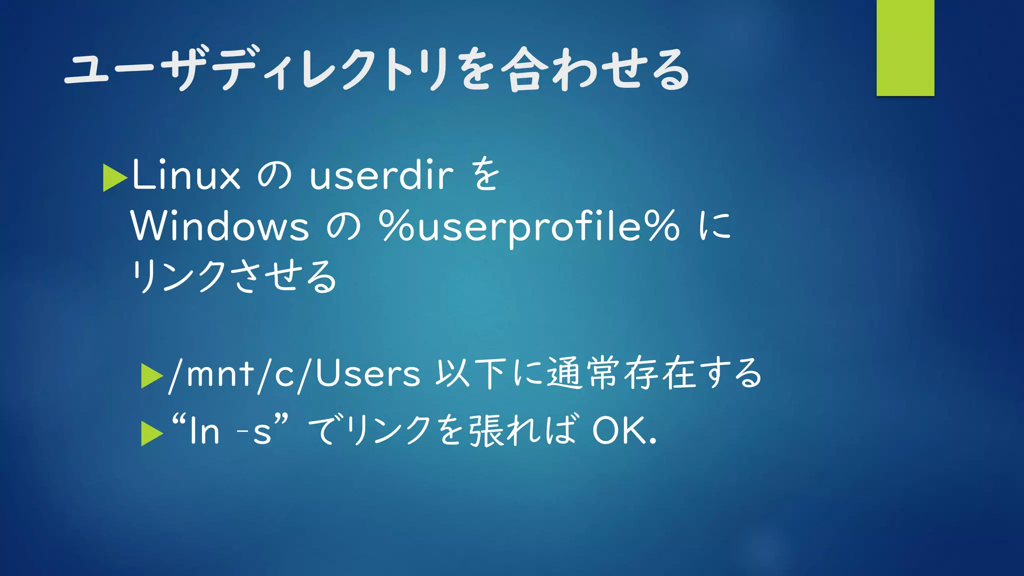 ユーザディレクトリを合わせる
Linux の userdir を
Ｗｉｎｄｏｗｓ の %userprofile% に
リンクさせる
/mnt/c/Users 以下に通常存在する
“ln –s” でリンクを張れば OK.
 