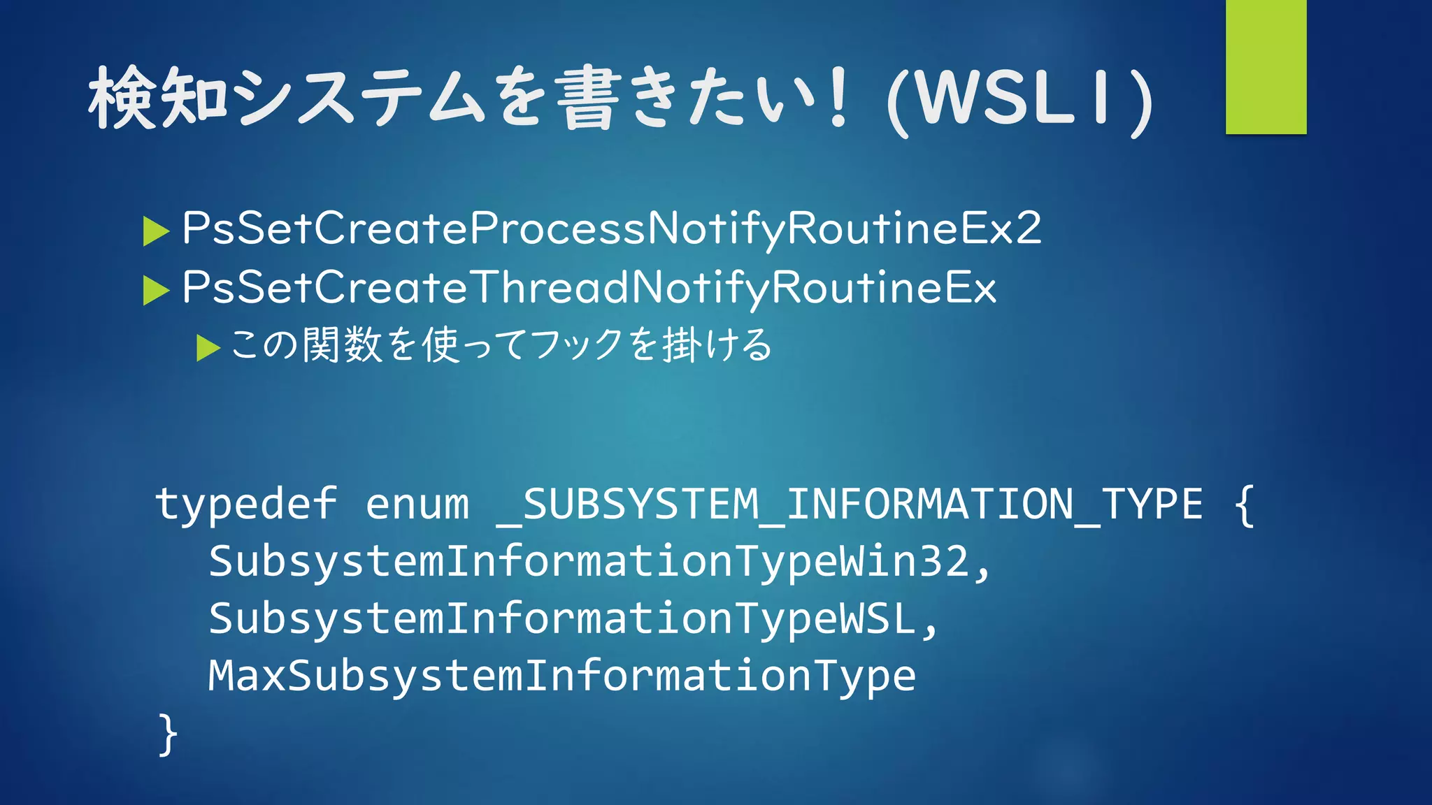 検知システムを書きたい！ (WSL1)
 PsSetCreateProcessNotifyRoutineEx2
 PsSetCreateThreadNotifyRoutineEx
この関数を使ってフックを掛ける
typedef enum _SUBSYSTEM_INFORMATION_TYPE {
SubsystemInformationTypeWin32,
SubsystemInformationTypeWSL,
MaxSubsystemInformationType
}
 