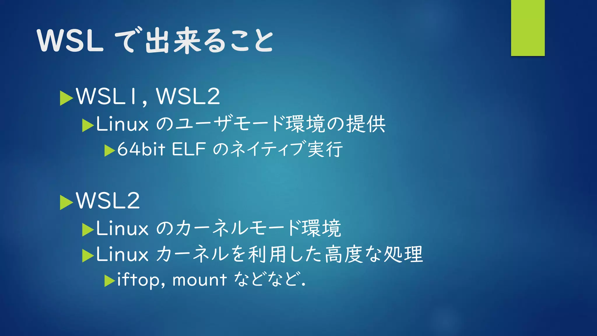 WSL で出来ること
WSL1, WSL2
Linux のユーザモード環境の提供
64bit ELF のネイティブ実行
WSL2
Linux のカーネルモード環境
Linux カーネルを利用した高度な処理
iftop, mount などなど.
 