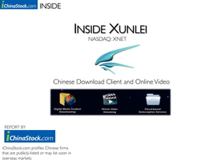 INSIDE	



                                               INSIDE XUNLEI
                                                 NASDAQ: XNET	
  




                                Chinese Download Client and Online Video	
  




	
  	
   REPORT BY	




iChinaStock.com proﬁles Chinese ﬁrms
that are publicly-listed or may list soon in
overseas markets	

 