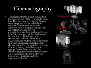 Cinematography
•   The cinematography used in the opening
    foreshadows a lot of the events in the main
    film. They use close up's of teddy bears to
    create suspense, as toys and dolls are
    related to thriller films. In the title
    sequence, there is a lot grisly images that
    can frighten an audience. For
    example, there is a dark shadow which is a
    figure of a man, and that foreshadows the
    fact the film could be based on a
    stalker, child killer or a ghost. Like
    paranormal activity, they've used mid shots
    of mysterious moving chandeliers, and
    chairs moving. This then reinforces the idea
    that it's going to be based on a ghost
    type, paranormal film, and then the
    audience prepare themselves for any scares.
    All of the cinematography used in the
    film, creates the right mood for a
    supernatural thriller.
 