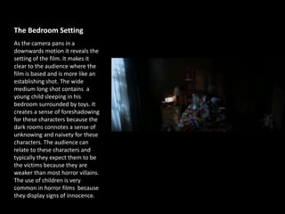 The Bedroom Setting
As the camera pans in a
downwards motion it reveals the
setting of the film. It makes it
clear to the audience where the
film is based and is more like an
establishing shot. The wide
medium long shot contains a
young child sleeping in his
bedroom surrounded by toys. It
creates a sense of foreshadowing
for these characters because the
dark rooms connotes a sense of
unknowing and naivety for these
characters. The audience can
relate to these characters and
typically they expect them to be
the victims because they are
weaker than most horror villains.
The use of children is very
common in horror films because
they display signs of innocence.
 