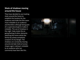 Shots of shadows moving
around the house
They have decided to use tracking
shots around the home to
establish the location for the
audience and make the film seem
more relatable to an audience
and therefore although being part
of a supernatural genre makes it
relatable. The use of shadows in
the night help create the on
going feeling of other elements
watching the home whilst the
family lay asleep completely
unaware of any danger. The
shadows are constantly moving
around and take hold as human
shapes again making in relatable
to an audience who can
commonly have fears like this.
 