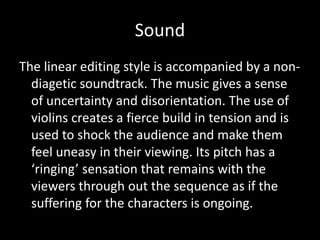 Sound
The linear editing style is accompanied by a non-
diagetic soundtrack. The music gives a sense
of uncertainty and disorientation. The use of
violins creates a fierce build in tension and is
used to shock the audience and make them
feel uneasy in their viewing. Its pitch has a
‘ringing’ sensation that remains with the
viewers through out the sequence as if the
suffering for the characters is ongoing.
 