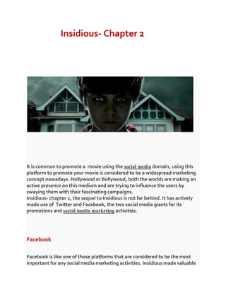 Insidious- Chapter 2
It is common to promote a movie using the social media domain, using this
platform to promote your movie is considered to be a widespread marketing
concept nowadays. Hollywood or Bollywood, both the worlds are making an
active presence on this medium and are trying to influence the users by
swaying them with their fascinating campaigns.
Insidious- chapter 2, the sequel to Insidious is not far behind. It has actively
made use of Twitter and Facebook, the two social media giants for its
promotions and social media marketing activities.
Facebook
Facebook is like one of those platforms that are considered to be the most
important for any social media marketing activities. Insidious made valuable
 
