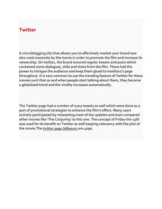 Twitter
A microblogging site that allows you to effectively market your brand was
also used massively by the movie in order to promote the film and increase its
viewership. On twitter, the brand ensured regular tweets and posts which
contained some dialogues, stills and shots from the film. These had the
power to intrigue the audience and keep them glued to Insidious’s page
throughout. It is very common to use the trending feature of Twitter for these
movies such that as and when people start talking about them, they become
a globalised trend and the virality increases automatically.
The Twitter page had a number of scary tweets as well which were done as a
part of promotional strategies to enhance the film’s effect. Many users
actively participated by retweeting most of the updates and even compared
other movies like ‘The Conjuring’ to this one. The concept of Friday the 13th
was used for its benefit on Twitter as well keeping relevancy with the plot of
the movie.The twitter page followers are 4090.
 