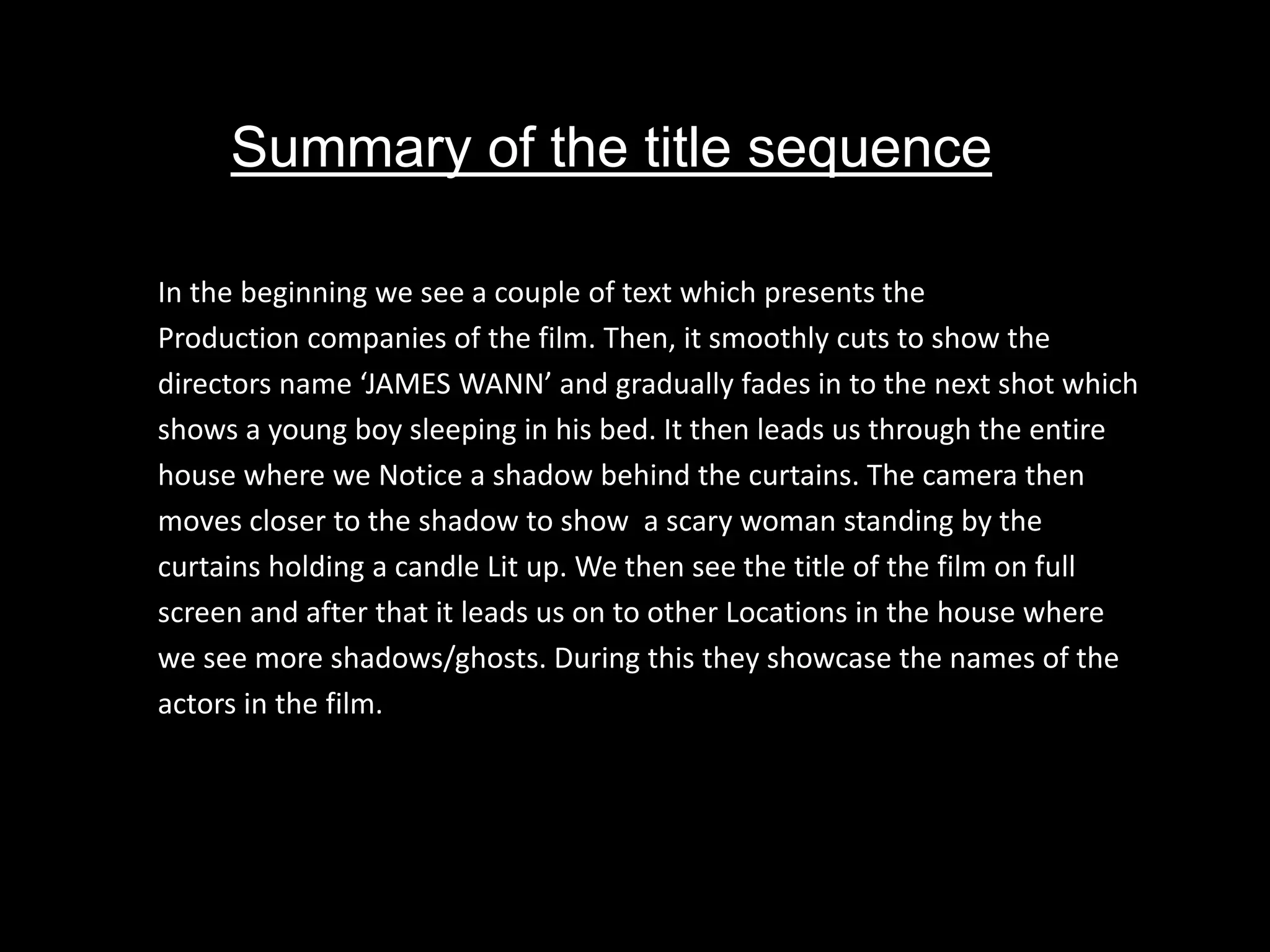 Summary of the title sequence
In the beginning we see a couple of text which presents the
Production companies of the film. Then, it smoothly cuts to show the
directors name ‘JAMES WANN’ and gradually fades in to the next shot which
shows a young boy sleeping in his bed. It then leads us through the entire
house where we Notice a shadow behind the curtains. The camera then
moves closer to the shadow to show a scary woman standing by the
curtains holding a candle Lit up. We then see the title of the film on full
screen and after that it leads us on to other Locations in the house where
we see more shadows/ghosts. During this they showcase the names of the
actors in the film.
 