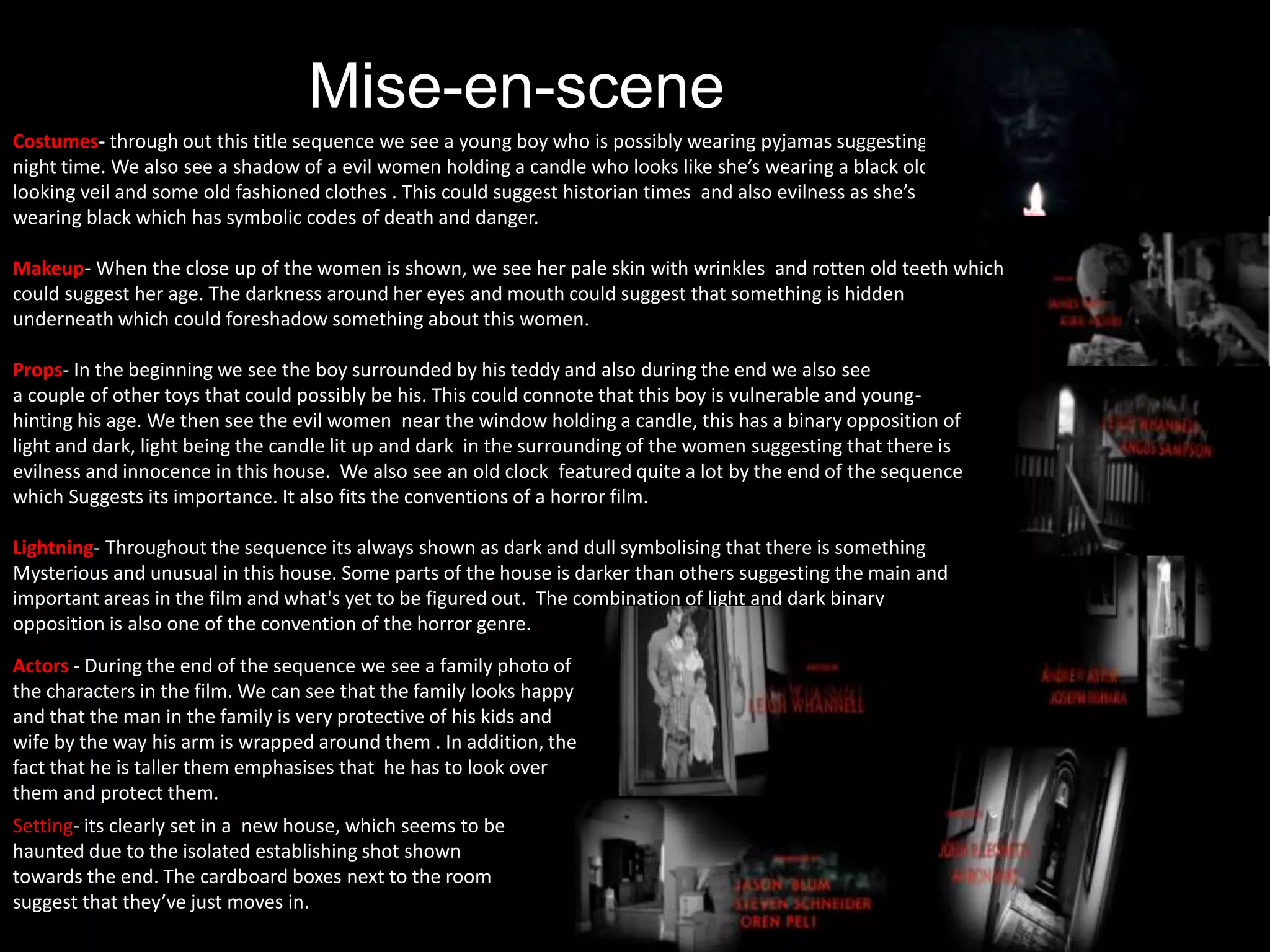 Mise-en-scene
Costumes- through out this title sequence we see a young boy who is possibly wearing pyjamas suggesting
night time. We also see a shadow of a evil women holding a candle who looks like she’s wearing a black old
looking veil and some old fashioned clothes . This could suggest historian times and also evilness as she’s
wearing black which has symbolic codes of death and danger.
Makeup- When the close up of the women is shown, we see her pale skin with wrinkles and rotten old teeth which
could suggest her age. The darkness around her eyes and mouth could suggest that something is hidden
underneath which could foreshadow something about this women.
Props- In the beginning we see the boy surrounded by his teddy and also during the end we also see
a couple of other toys that could possibly be his. This could connote that this boy is vulnerable and young-
hinting his age. We then see the evil women near the window holding a candle, this has a binary opposition of
light and dark, light being the candle lit up and dark in the surrounding of the women suggesting that there is
evilness and innocence in this house. We also see an old clock featured quite a lot by the end of the sequence
which Suggests its importance. It also fits the conventions of a horror film.
Lightning- Throughout the sequence its always shown as dark and dull symbolising that there is something
Mysterious and unusual in this house. Some parts of the house is darker than others suggesting the main and
important areas in the film and what's yet to be figured out. The combination of light and dark binary
opposition is also one of the convention of the horror genre.
Actors - During the end of the sequence we see a family photo of
the characters in the film. We can see that the family looks happy
and that the man in the family is very protective of his kids and
wife by the way his arm is wrapped around them . In addition, the
fact that he is taller them emphasises that he has to look over
them and protect them.
Setting- its clearly set in a new house, which seems to be
haunted due to the isolated establishing shot shown
towards the end. The cardboard boxes next to the room
suggest that they’ve just moves in.
 