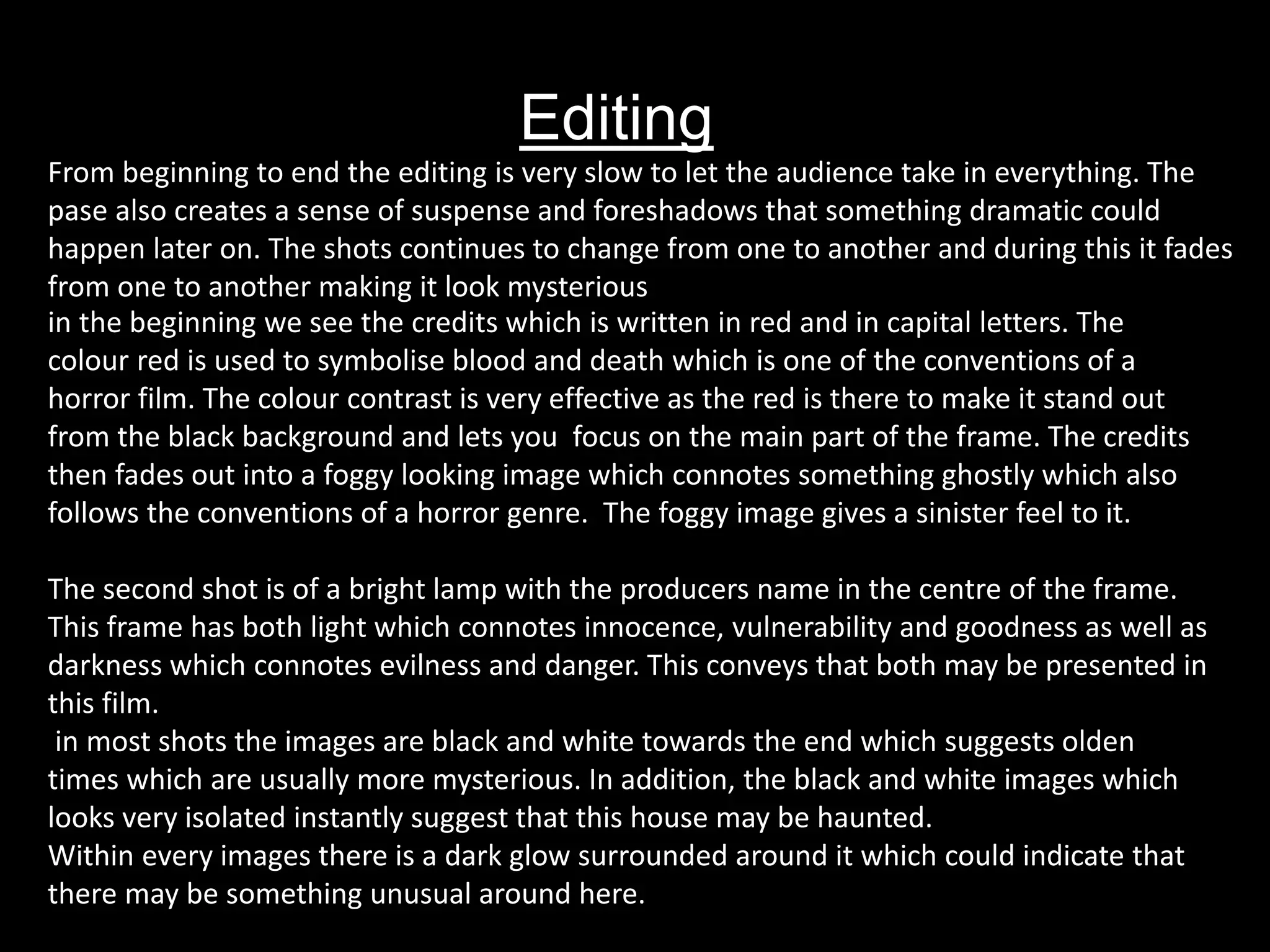 Editing
in the beginning we see the credits which is written in red and in capital letters. The
colour red is used to symbolise blood and death which is one of the conventions of a
horror film. The colour contrast is very effective as the red is there to make it stand out
from the black background and lets you focus on the main part of the frame. The credits
then fades out into a foggy looking image which connotes something ghostly which also
follows the conventions of a horror genre. The foggy image gives a sinister feel to it.
The second shot is of a bright lamp with the producers name in the centre of the frame.
This frame has both light which connotes innocence, vulnerability and goodness as well as
darkness which connotes evilness and danger. This conveys that both may be presented in
this film.
in most shots the images are black and white towards the end which suggests olden
times which are usually more mysterious. In addition, the black and white images which
looks very isolated instantly suggest that this house may be haunted.
Within every images there is a dark glow surrounded around it which could indicate that
there may be something unusual around here.
From beginning to end the editing is very slow to let the audience take in everything. The
pase also creates a sense of suspense and foreshadows that something dramatic could
happen later on. The shots continues to change from one to another and during this it fades
from one to another making it look mysterious
 