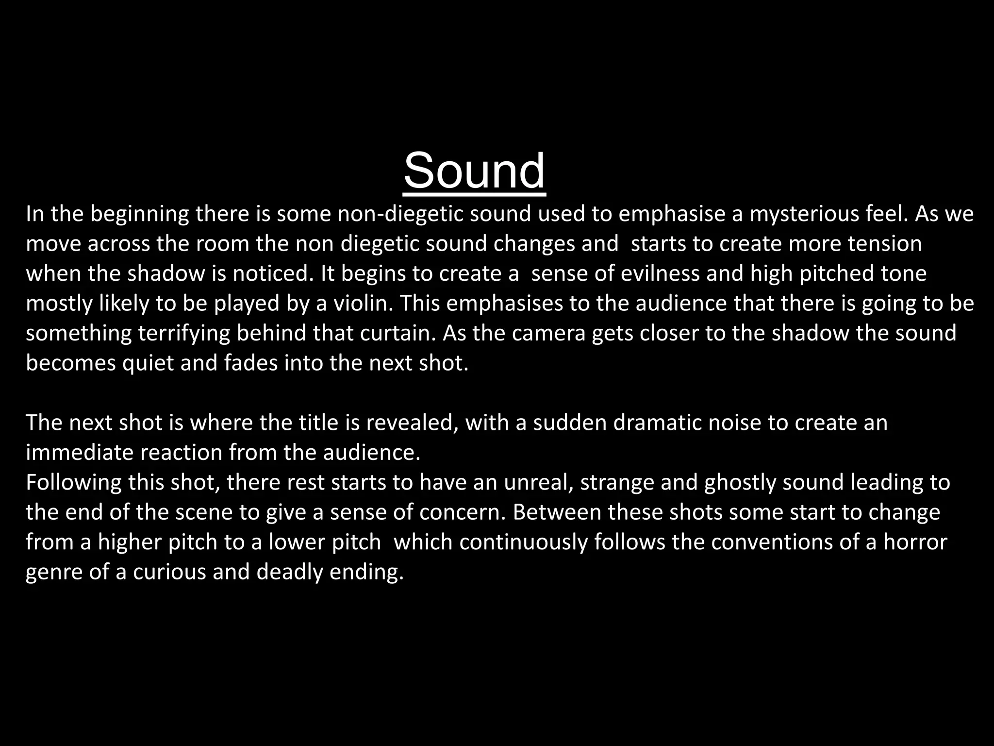 Sound
In the beginning there is some non-diegetic sound used to emphasise a mysterious feel. As we
move across the room the non diegetic sound changes and starts to create more tension
when the shadow is noticed. It begins to create a sense of evilness and high pitched tone
mostly likely to be played by a violin. This emphasises to the audience that there is going to be
something terrifying behind that curtain. As the camera gets closer to the shadow the sound
becomes quiet and fades into the next shot.
The next shot is where the title is revealed, with a sudden dramatic noise to create an
immediate reaction from the audience.
Following this shot, there rest starts to have an unreal, strange and ghostly sound leading to
the end of the scene to give a sense of concern. Between these shots some start to change
from a higher pitch to a lower pitch which continuously follows the conventions of a horror
genre of a curious and deadly ending.
 