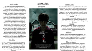 FILM ANALYSIS:Main Image:
Film title:
Release date:
Credits:
Colours:
This image is a midshot of the protagonist ,
standing straight looking directly at camera with a
very dark look this reveals his authority and
power but also we can see that has two different
eyes which can show that there is something else
inside of him and he is trapped being controlled.
It can also reveals that he is disguised as
something else so can't be trusted . It could
reflect evil or that there is two different sides to
him is goodness or there is darkness within him.
The child looks deceitful and harmful, which
subverts as children are innocent and pure.
The house is in the background reveals that the
setting will be based in a house. He is wearing
casual clothing and his hair is neat which can
reveal that he is from a good and ordinary family
who care about him. The dark shadow is covering
him more than the house revealing that the
house isn’t evil but it's the boy or something
within the boy so could be possessed. Houses
symbolise safety and security however nowhere
is safe .The use of low key lighting gives it
supernatural look and reveals the genre but adds
element of danger, tension and suspense.
The title is located at the bottom half of the poster
and is going at a vertical angle to revels who is the
danger is the danger it is the includes the biggest
font so it is visible. The colours used within reflect
the film genre as well as connotations of blood or
anger or something evil that could be growing
inside him.
The release date which is usually at the bottom of a poster
is mentioned this makes the audience anticipate the film. it
will be in theatres April 1st, this section is in a different
colour so it is visible and it states it will be “everywhere”
suggesting if you don't watch it you'll be left and so makes
the audience eager. This also gives the audience time to see
the trailer make a judgement.
The main colours used where white, red and blue. The
blue can contain a spiritual meaning but these primary
colours can reflect a very childlike feeling of innocence
but it's mainly covered in black so he is having this
stripped away.
Its close in order to his pale and lifeless expression
which can suggest he is slowly dying and the darkness
around his eyes reflects that the inside if him is filling
with darkness. It is clear it will be set in a house this is
typical of a horror movie but the darkness clouds above
it could represent secrecy and something unsafe.
The credits are there for additional information like
the cast and crew, it also informs viewers that this is
made by same people that created “Saw” and
“Paranormal Activity”, this encourage audience to
watch it.
Mise-en-scene:
INSIDIOUS
There is no tagline this could be because the title is so
significant that they that they don't need a tagline to
explain what is happening or they don't want to give away
too much.
Tagline
 