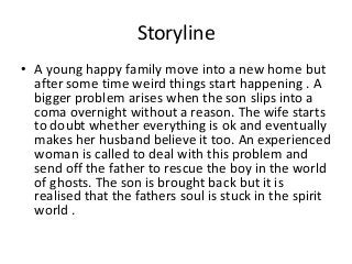 Storyline
• A young happy family move into a new home but
after some time weird things start happening . A
bigger problem arises when the son slips into a
coma overnight without a reason. The wife starts
to doubt whether everything is ok and eventually
makes her husband believe it too. An experienced
woman is called to deal with this problem and
send off the father to rescue the boy in the world
of ghosts. The son is brought back but it is
realised that the fathers soul is stuck in the spirit
world .

 
